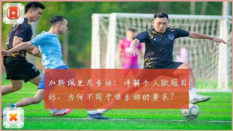 加斯佩里尼专访：详解个人欧冠目标，为何不同于俱乐部的要求？