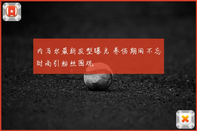 内马尔最新发型曝光 养伤期间不忘时尚引粉丝围观