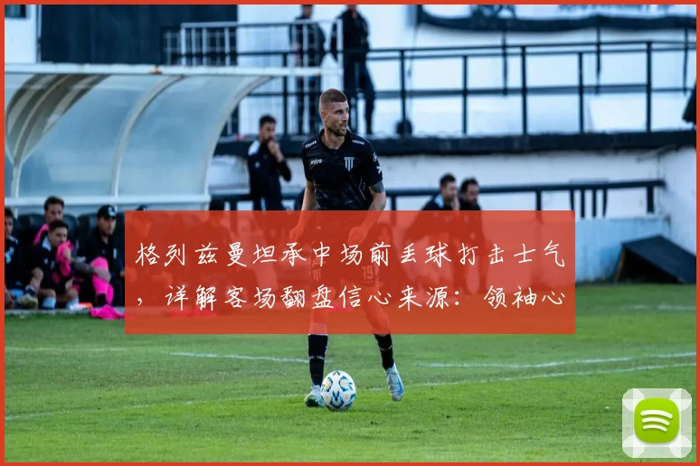 格列兹曼坦承中场前丢球打击士气，详解客场翻盘信心来源：领袖心态与战术关键点分析