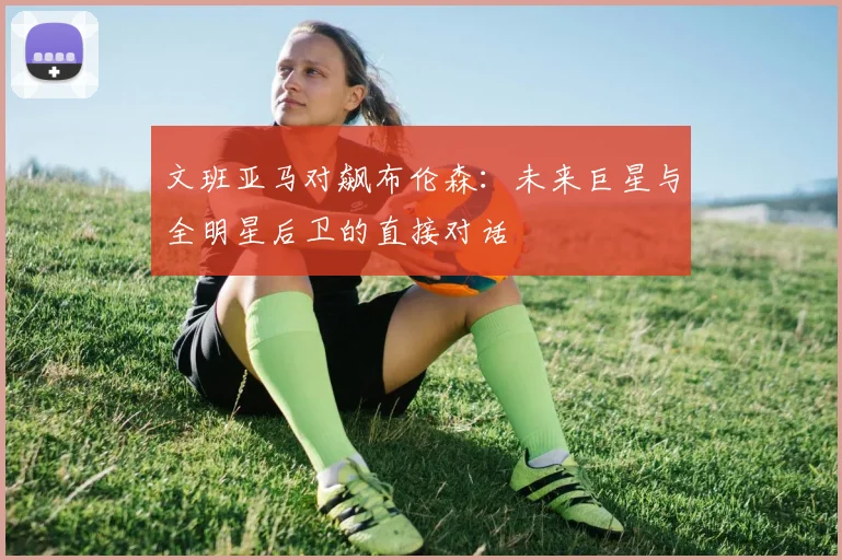 文班亚马对飙布伦森:未来巨星与全明星后卫的直接对话