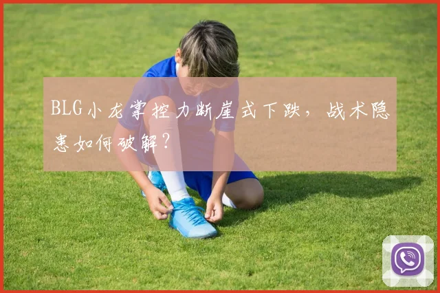 BLG小龙掌控力断崖式下跌,战术隐患如何破解?