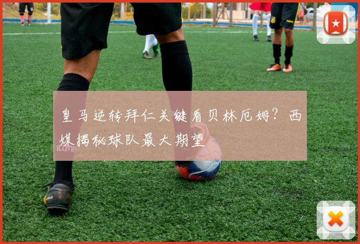 皇马逆转拜仁关键看贝林厄姆?西媒揭秘球队最大期望