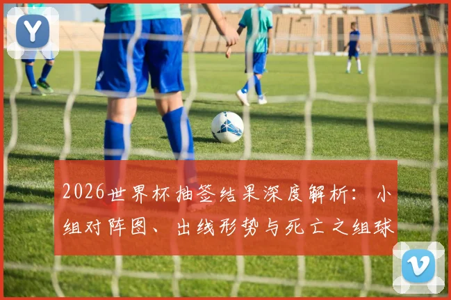 2026世界杯抽签结果深度解析:小组对阵图、出线形势与死亡之组球队前瞻