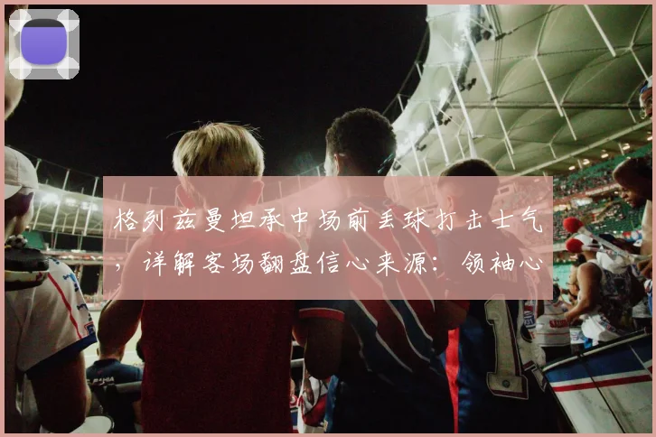格列兹曼坦承中场前丢球打击士气,详解客场翻盘信心来源:领袖心态与战术关键点分析