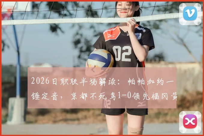 2026日职联半场解读：帕帕加约一锤定音，京都不死鸟1-0领先福冈黄蜂，半场落后局面如何破局？