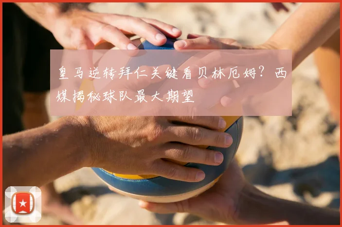 皇马逆转拜仁关键看贝林厄姆？西媒揭秘球队最大期望