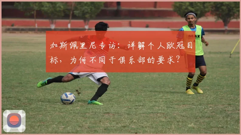 加斯佩里尼专访:详解个人欧冠目标,为何不同于俱乐部的要求?