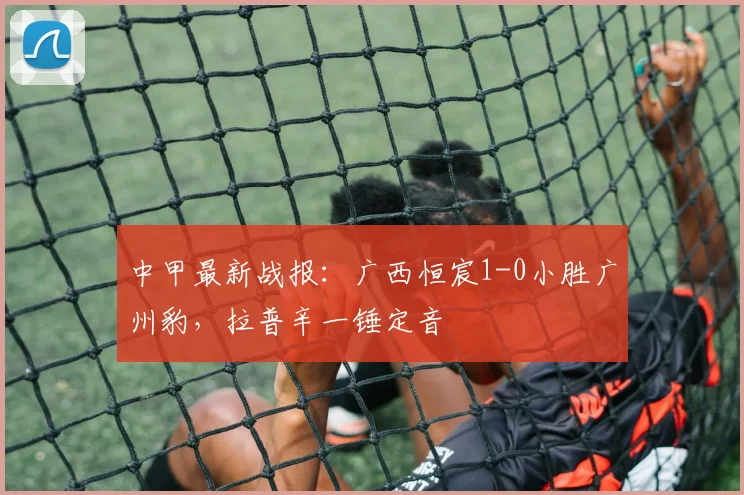 中甲最新战报：广西恒宸1-0小胜广州豹，拉普辛一锤定音